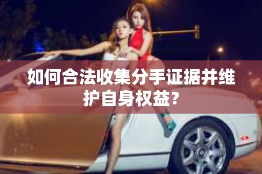 如何合法收集分手证据并维护自身权益？