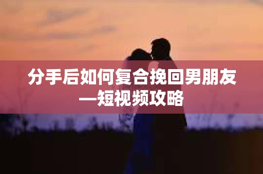 分手后如何复合挽回男朋友—短视频攻略