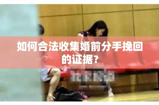 如何合法收集婚前分手挽回的证据？