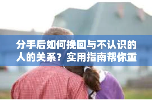 分手后如何挽回与不认识的人的关系?实用指南帮你重拾失去的联结 分手后如何挽回与不认识的人的关系?实用指南帮你重拾失去的联结