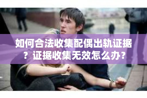如何合法收集配偶出轨证据？证据收集无效怎么办？
