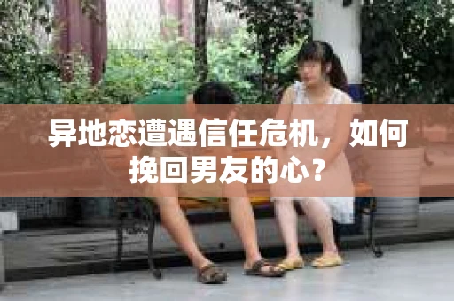 异地恋遭遇信任危机，如何挽回男友的心？