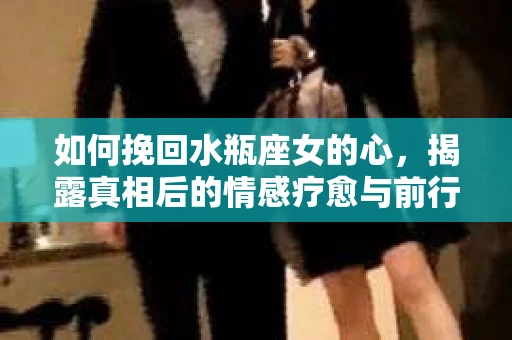 如何挽回水瓶座女的心，揭露真相后的情感疗愈与前行计划