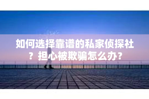 如何选择靠谱的私家侦探社？担心被欺骗怎么办？