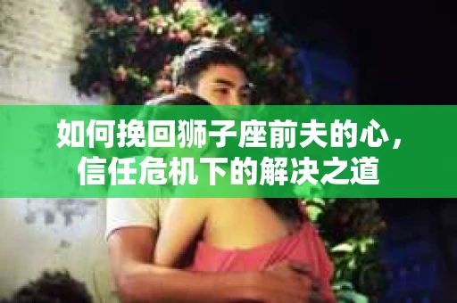如何挽回狮子座前夫的心,信任危机下的解决之道 如何挽回狮子座前夫的心,信任危机下的解决之道