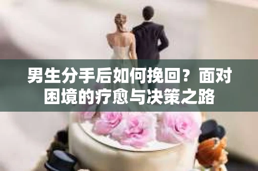 男生分手后如何挽回?面对困境的疗愈与决策之路 男生分手后如何挽回?面对困境的疗愈与决策之路