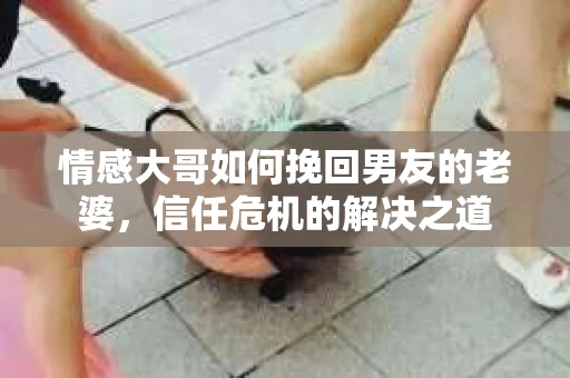 情感大哥如何挽回男友的老婆,信任危机的解决之道 情感大哥如何挽回男友的老婆,信任危机的解决之道