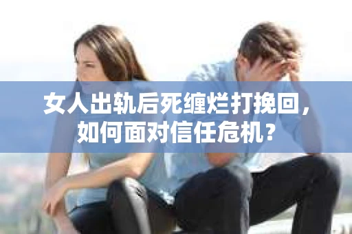 女人出轨后死缠烂打挽回，如何面对信任危机？