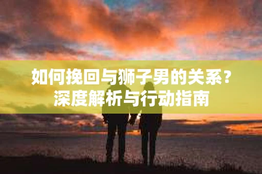 如何挽回与狮子男的关系?深度解析与行动指南 如何挽回与狮子男的关系?深度解析与行动指南