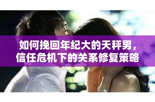 如何挽回年纪大的天秤男，信任危机下的关系修复策略