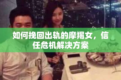 如何挽回出轨的摩羯女,信任危机解决方案 如何挽回出轨的摩羯女,信任危机解决方案