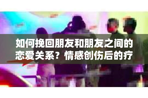 如何挽回朋友和朋友之间的恋爱关系？情感创伤后的疗愈与决策之路