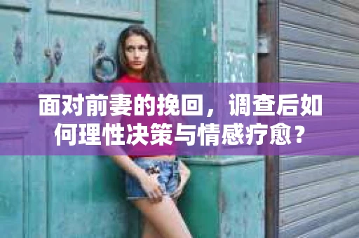 面对前妻的挽回,调查后如何理性决策与情感疗愈? 面对前妻的挽回,调查后如何理性决策与情感疗愈?