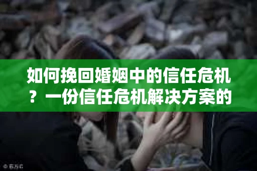 如何挽回婚姻中的信任危机？一份信任危机解决方案的干货指南