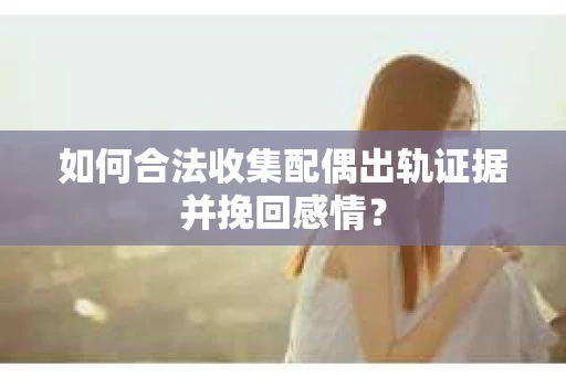 如何合法收集配偶出轨证据并挽回感情？