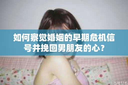 如何察觉婚姻的早期危机信号并挽回男朋友的心？