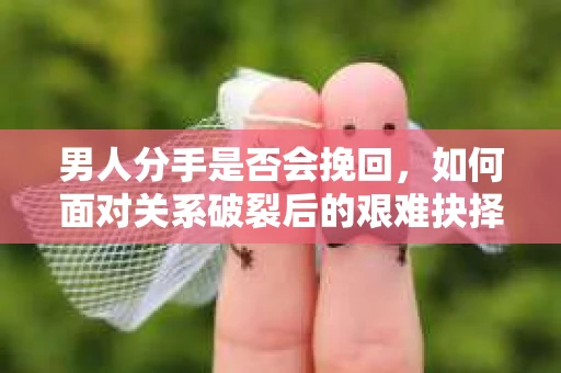 男人分手是否会挽回，如何面对关系破裂后的艰难抉择？