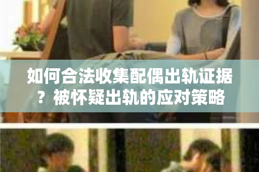 如何合法收集配偶出轨证据？被怀疑出轨的应对策略