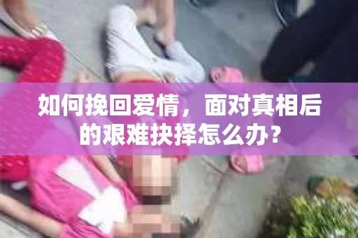 如何挽回爱情,面对真相后的艰难抉择怎么办? 如何挽回爱情,面对真相后的艰难抉择怎么办?