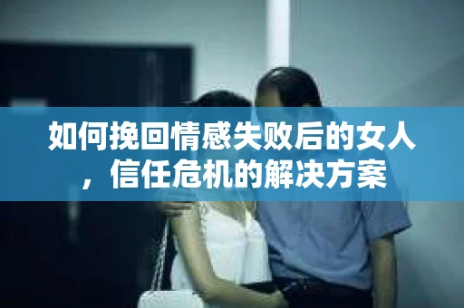 如何挽回情感失败后的女人,信任危机的解决方案 如何挽回情感失败后的女人,信任危机的解决方案