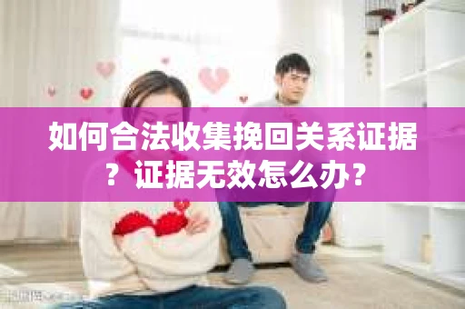 如何合法收集挽回关系证据？证据无效怎么办？
