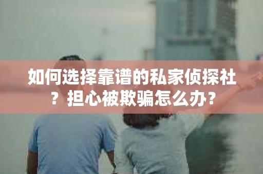 如何选择靠谱的私家侦探社？担心被欺骗怎么办？