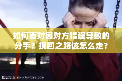 如何面对因对方错误导致的分手？挽回之路该怎么走？
