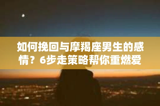 如何挽回与摩羯座男生的感情？6步走策略帮你重燃爱情之火