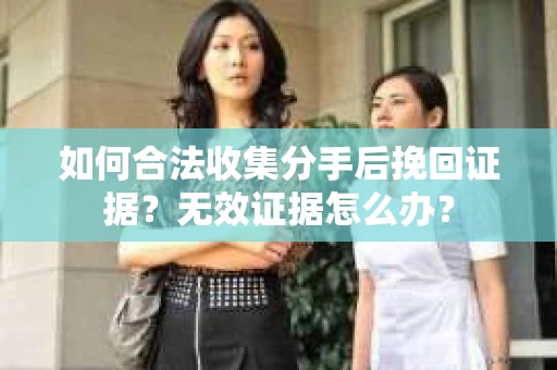 如何合法收集分手后挽回证据?无效证据怎么办? 如何合法收集分手后挽回证据?无效证据怎么办?