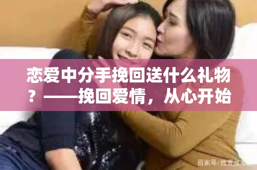 恋爱中分手挽回送什么礼物？——挽回爱情，从心开始