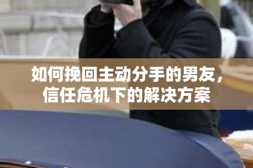 如何挽回主动分手的男友，信任危机下的解决方案