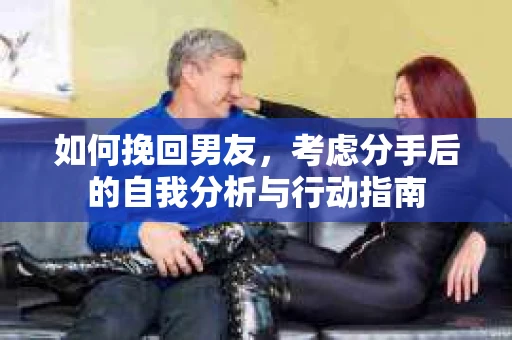 如何挽回男友,考虑分手后的自我分析与行动指南 如何挽回男友,考虑分手后的自我分析与行动指南