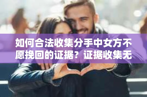 如何合法收集分手中女方不愿挽回的证据?证据收集无效怎么办? 如何合法收集分手中女方不愿挽回的证据?证据收集无效怎么办?