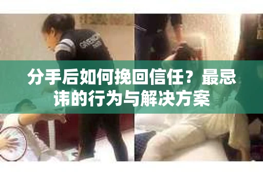 分手后如何挽回信任？最忌讳的行为与解决方案