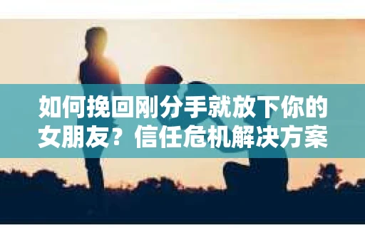 如何挽回刚分手就放下你的女朋友？信任危机解决方案