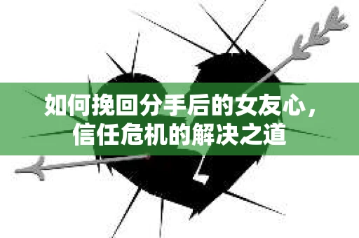 如何挽回分手后的女友心，信任危机的解决之道