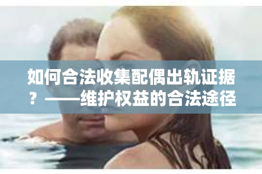 如何合法收集配偶出轨证据？——维护权益的合法途径