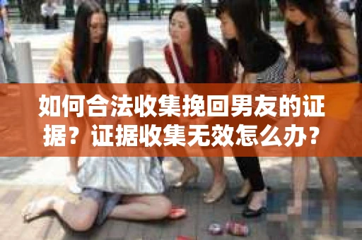 如何合法收集挽回男友的证据？证据收集无效怎么办？