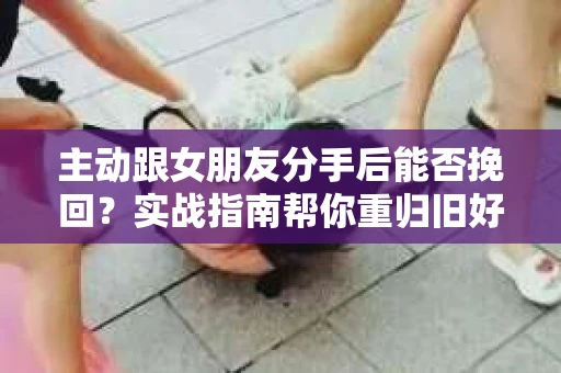 主动跟女朋友分手后能否挽回？实战指南帮你重归旧好