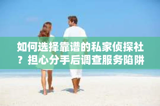 如何选择靠谱的私家侦探社？担心分手后调查服务陷阱怎么办？