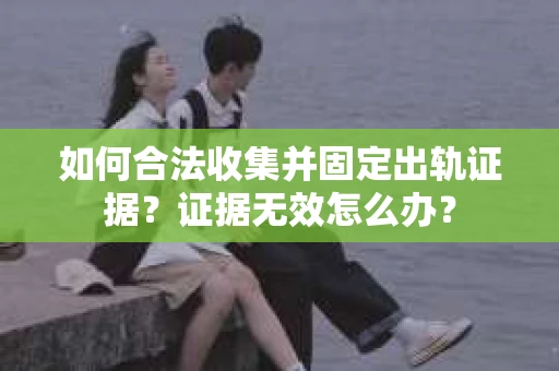 如何合法收集并固定出轨证据？证据无效怎么办？