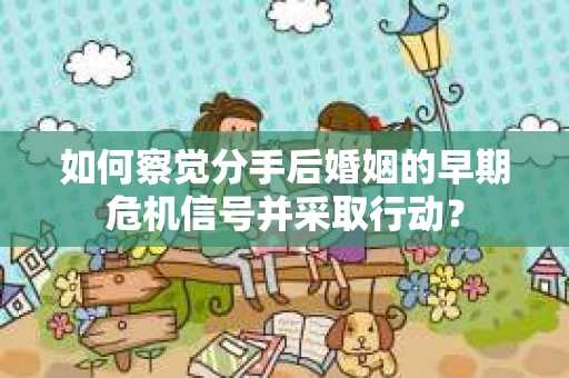 如何察觉分手后婚姻的早期危机信号并采取行动？