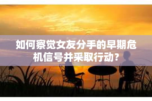 如何察觉女友分手的早期危机信号并采取行动？