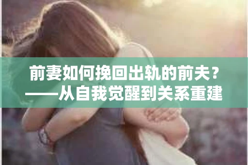 前妻如何挽回出轨的前夫？——从自我觉醒到关系重建的全面指南