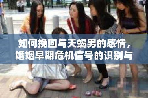 如何挽回与天蝎男的感情，婚姻早期危机信号的识别与应对