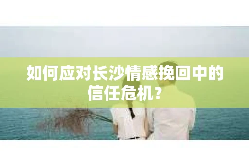 如何应对长沙情感挽回中的信任危机？