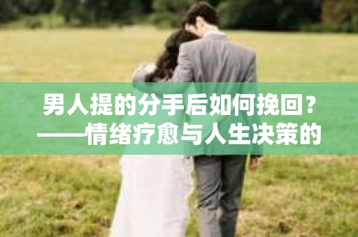 男人提的分手后如何挽回？——情绪疗愈与人生决策的干货指南