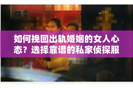 如何挽回出轨婚姻的女人心态？选择靠谱的私家侦探服务指南