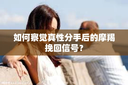 如何察觉真性分手后的摩羯挽回信号？