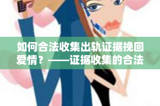 如何合法收集出轨证据挽回爱情？——证据收集的合法性与有效性解析